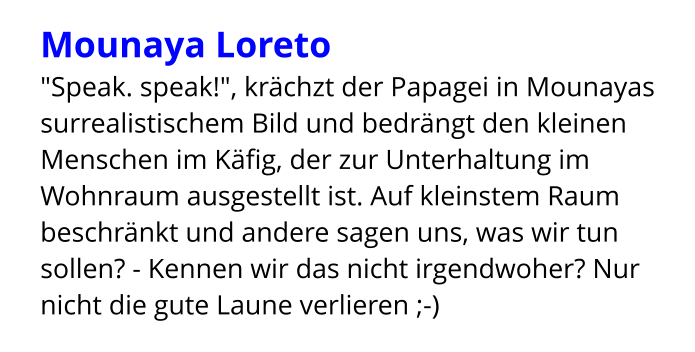 Mounaya Loreto "Speak. speak!", krächzt der Papagei in Mounayas surrealistischem Bild und bedrängt den kleinen Menschen im Käfig, der zur Unterhaltung im Wohnraum ausgestellt ist. Auf kleinstem Raum beschränkt und andere sagen uns, was wir tun sollen? - Kennen wir das nicht irgendwoher? Nur nicht die gute Laune verlieren ;-)