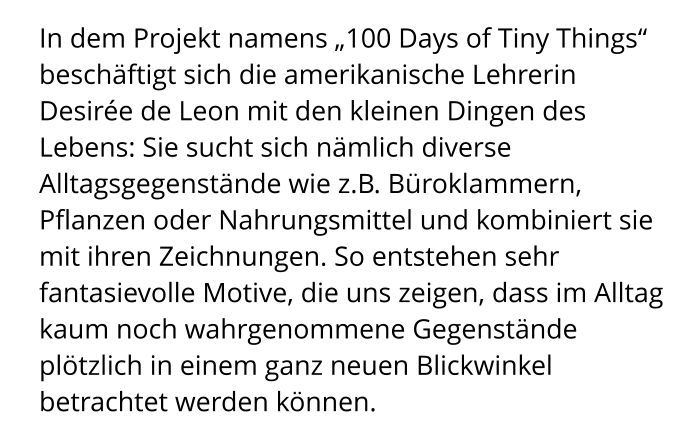 In dem Projekt namens „100 Days of Tiny Things“ beschäftigt sich die amerikanische Lehrerin Desirée de Leon mit den kleinen Dingen des Lebens: Sie sucht sich nämlich diverse Alltagsgegenstände wie z.B. Büroklammern, Pflanzen oder Nahrungsmittel und kombiniert sie mit ihren Zeichnungen. So entstehen sehr fantasievolle Motive, die uns zeigen, dass im Alltag kaum noch wahrgenommene Gegenstände plötzlich in einem ganz neuen Blickwinkel betrachtet werden können.