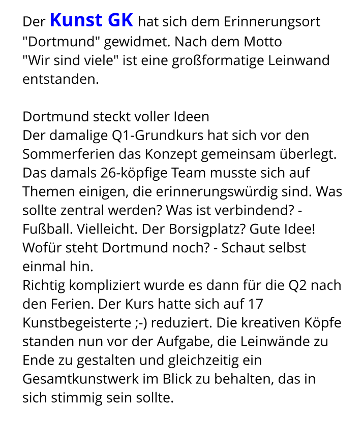 Der Kunst GK hat sich dem Erinnerungsort "Dortmund" gewidmet. Nach dem Motto  "Wir sind viele" ist eine großformatige Leinwand entstanden.  Dortmund steckt voller Ideen Der damalige Q1-Grundkurs hat sich vor den Sommerferien das Konzept gemeinsam überlegt. Das damals 26-köpfige Team musste sich auf Themen einigen, die erinnerungswürdig sind. Was sollte zentral werden? Was ist verbindend? - Fußball. Vielleicht. Der Borsigplatz? Gute Idee! Wofür steht Dortmund noch? - Schaut selbst einmal hin. Richtig kompliziert wurde es dann für die Q2 nach den Ferien. Der Kurs hatte sich auf 17 Kunstbegeisterte ;-) reduziert. Die kreativen Köpfe standen nun vor der Aufgabe, die Leinwände zu Ende zu gestalten und gleichzeitig ein Gesamtkunstwerk im Blick zu behalten, das in sich stimmig sein sollte.