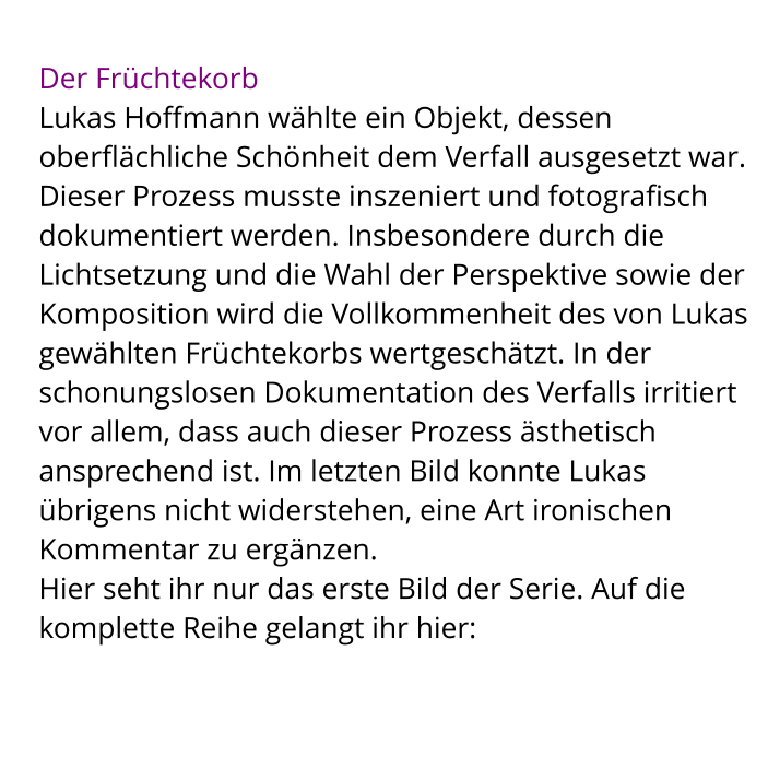 Der Früchtekorb Lukas Hoffmann wählte ein Objekt, dessen oberflächliche Schönheit dem Verfall ausgesetzt war. Dieser Prozess musste inszeniert und fotografisch dokumentiert werden. Insbesondere durch die Lichtsetzung und die Wahl der Perspektive sowie der Komposition wird die Vollkommenheit des von Lukas gewählten Früchtekorbs wertgeschätzt. In der schonungslosen Dokumentation des Verfalls irritiert vor allem, dass auch dieser Prozess ästhetisch ansprechend ist. Im letzten Bild konnte Lukas übrigens nicht widerstehen, eine Art ironischen Kommentar zu ergänzen.  Hier seht ihr nur das erste Bild der Serie. Auf die komplette Reihe gelangt ihr hier: