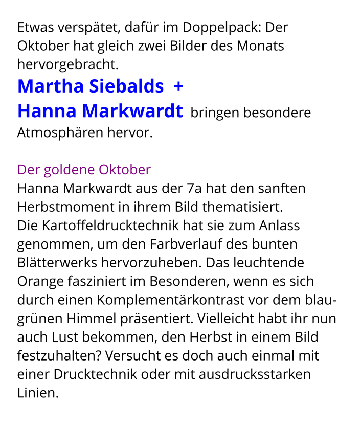 Etwas verspätet, dafür im Doppelpack: Der Oktober hat gleich zwei Bilder des Monats hervorgebracht.  Martha Siebalds  +  Hanna Markwardt  bringen besondere Atmosphären hervor.    Der goldene Oktober Hanna Markwardt aus der 7a hat den sanften Herbstmoment in ihrem Bild thematisiert.  Die Kartoffeldrucktechnik hat sie zum Anlass genommen, um den Farbverlauf des bunten Blätterwerks hervorzuheben. Das leuchtende Orange fasziniert im Besonderen, wenn es sich durch einen Komplementärkontrast vor dem blau-grünen Himmel präsentiert. Vielleicht habt ihr nun auch Lust bekommen, den Herbst in einem Bild festzuhalten? Versucht es doch auch einmal mit einer Drucktechnik oder mit ausdrucksstarken Linien.