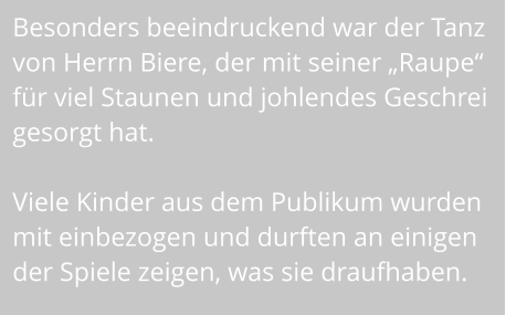 Besonders beeindruckend war der Tanz  von Herrn Biere, der mit seiner „Raupe“  für viel Staunen und johlendes Geschrei gesorgt hat.   Viele Kinder aus dem Publikum wurden  mit einbezogen und durften an einigen  der Spiele zeigen, was sie draufhaben.