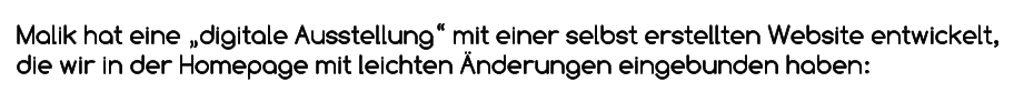 Malik hat eine „digitale Ausstellung“ mit einer selbst erstellten Website entwickelt, die wir in der Homepage mit leichten Änderungen eingebunden haben: