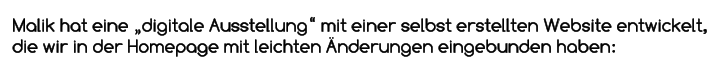 Malik hat eine „digitale Ausstellung“ mit einer selbst erstellten Website entwickelt, die wir in der Homepage mit leichten Änderungen eingebunden haben:
