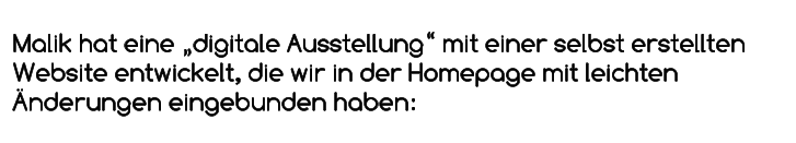 Malik hat eine „digitale Ausstellung“ mit einer selbst erstellten Website entwickelt, die wir in der Homepage mit leichten Änderungen eingebunden haben: