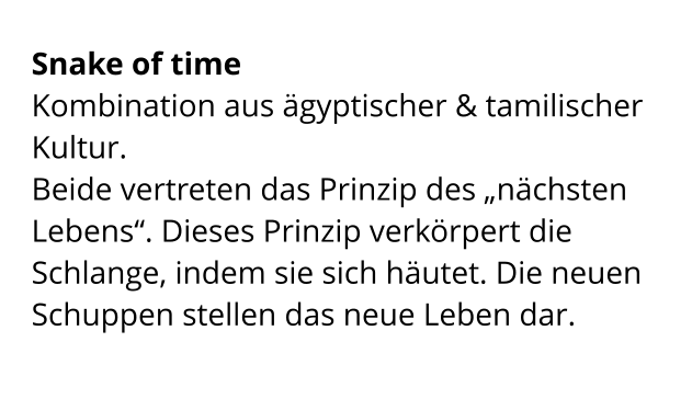Snake of time  Kombination aus ägyptischer & tamilischer Kultur.  Beide vertreten das Prinzip des „nächsten  Lebens“. Dieses Prinzip verkörpert die Schlange, indem sie sich häutet. Die neuen Schuppen stellen das neue Leben dar.