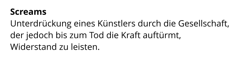 Screams  Unterdrückung eines Künstlers durch die Gesellschaft,  der jedoch bis zum Tod die Kraft auftürmt,  Widerstand zu leisten.