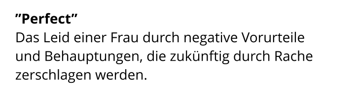 ”Perfect”  Das Leid einer Frau durch negative Vorurteile  und Behauptungen, die zukünftig durch Rache zerschlagen werden.