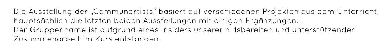 Die Ausstellung der „Communartists“ basiert auf verschiedenen Projekten aus dem Unterricht, hauptsächlich die letzten beiden Ausstellungen mit einigen Ergänzungen.  Der Gruppenname ist aufgrund eines Insiders unserer hilfsbereiten und unterstützenden Zusammenarbeit im Kurs entstanden.