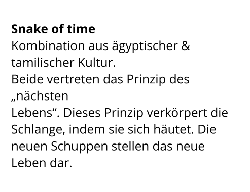 Snake of time  Kombination aus ägyptischer & tamilischer Kultur.  Beide vertreten das Prinzip des „nächsten  Lebens“. Dieses Prinzip verkörpert die Schlange, indem sie sich häutet. Die neuen Schuppen stellen das neue Leben dar.