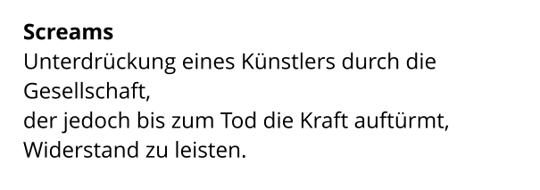 Screams  Unterdrückung eines Künstlers durch die Gesellschaft,  der jedoch bis zum Tod die Kraft auftürmt,  Widerstand zu leisten.