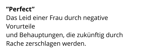 ”Perfect”  Das Leid einer Frau durch negative Vorurteile  und Behauptungen, die zukünftig durch Rache zerschlagen werden.