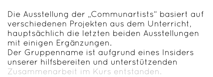 Die Ausstellung der „Communartists“ basiert auf verschiedenen Projekten aus dem Unterricht, hauptsächlich die letzten beiden Ausstellungen mit einigen Ergänzungen.  Der Gruppenname ist aufgrund eines Insiders unserer hilfsbereiten und unterstützenden Zusammenarbeit im Kurs entstanden.