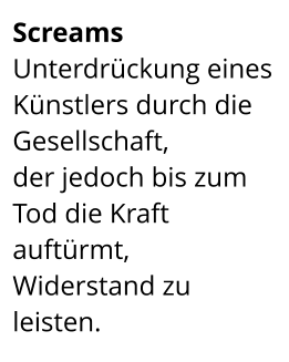 Screams  Unterdrückung eines Künstlers durch die Gesellschaft,  der jedoch bis zum Tod die Kraft auftürmt,  Widerstand zu leisten.