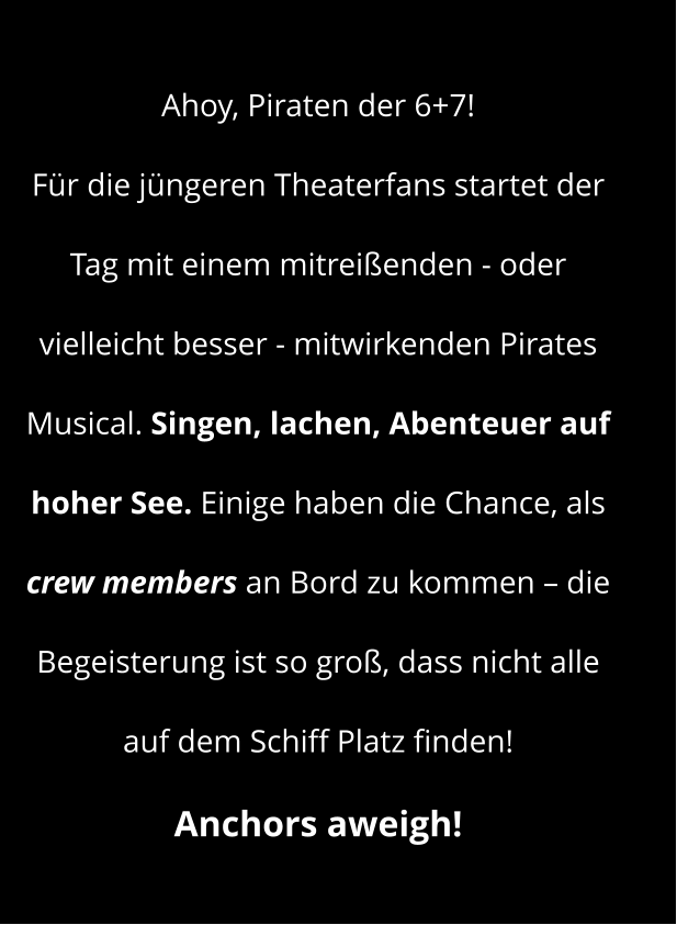 Ahoy, Piraten der 6+7! Für die jüngeren Theaterfans startet der Tag mit einem mitreißenden - oder vielleicht besser - mitwirkenden Pirates Musical. Singen, lachen, Abenteuer auf hoher See. Einige haben die Chance, als crew members an Bord zu kommen – die Begeisterung ist so groß, dass nicht alle auf dem Schiff Platz finden!  Anchors aweigh!