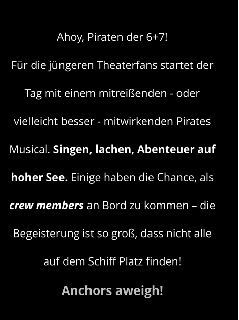 Ahoy, Piraten der 6+7! Für die jüngeren Theaterfans startet der Tag mit einem mitreißenden - oder vielleicht besser - mitwirkenden Pirates Musical. Singen, lachen, Abenteuer auf hoher See. Einige haben die Chance, als crew members an Bord zu kommen – die Begeisterung ist so groß, dass nicht alle auf dem Schiff Platz finden!  Anchors aweigh!