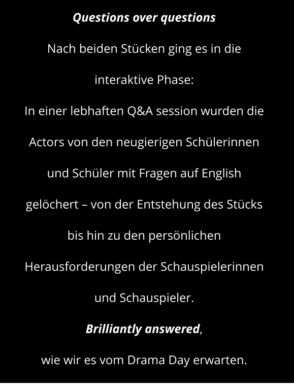 Questions over questions  Nach beiden Stücken ging es in die interaktive Phase: In einer lebhaften Q&A session wurden die Actors von den neugierigen Schülerinnen und Schüler mit Fragen auf English gelöchert – von der Entstehung des Stücks  bis hin zu den persönlichen Herausforderungen der Schauspielerinnen und Schauspieler.  Brilliantly answered,  wie wir es vom Drama Day erwarten.