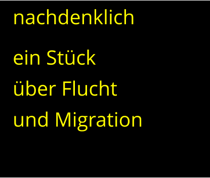 nachdenklich ein Stück  über Flucht  und Migration