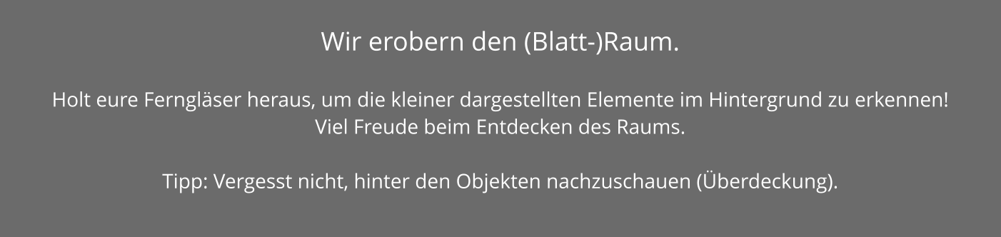 Wir erobern den (Blatt-)Raum.   Holt eure Ferngläser heraus, um die kleiner dargestellten Elemente im Hintergrund zu erkennen! Viel Freude beim Entdecken des Raums.  Tipp: Vergesst nicht, hinter den Objekten nachzuschauen (Überdeckung).