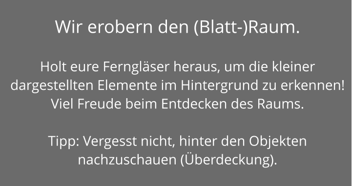 Wir erobern den (Blatt-)Raum.   Holt eure Ferngläser heraus, um die kleiner dargestellten Elemente im Hintergrund zu erkennen! Viel Freude beim Entdecken des Raums.  Tipp: Vergesst nicht, hinter den Objekten nachzuschauen (Überdeckung).