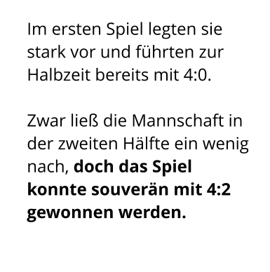 Im ersten Spiel legten sie stark vor und führten zur Halbzeit bereits mit 4:0.   Zwar ließ die Mannschaft in der zweiten Hälfte ein wenig nach, doch das Spiel konnte souverän mit 4:2 gewonnen werden.