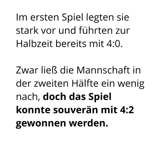 Im ersten Spiel legten sie stark vor und führten zur Halbzeit bereits mit 4:0.   Zwar ließ die Mannschaft in der zweiten Hälfte ein wenig nach, doch das Spiel konnte souverän mit 4:2 gewonnen werden.