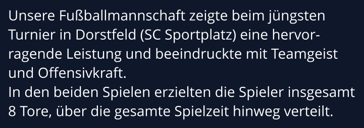 Unsere Fußballmannschaft zeigte beim jüngsten Turnier in Dorstfeld (SC Sportplatz) eine hervor-ragende Leistung und beeindruckte mit Teamgeist und Offensivkraft.  In den beiden Spielen erzielten die Spieler insgesamt  8 Tore, über die gesamte Spielzeit hinweg verteilt.