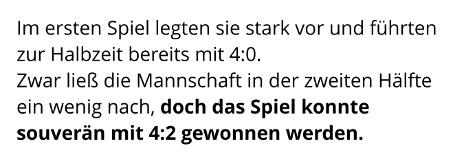 Im ersten Spiel legten sie stark vor und führten zur Halbzeit bereits mit 4:0.  Zwar ließ die Mannschaft in der zweiten Hälfte ein wenig nach, doch das Spiel konnte souverän mit 4:2 gewonnen werden.