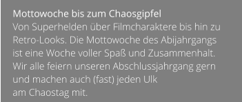 Mottowoche bis zum Chaosgipfel  Von Superhelden über Filmcharaktere bis hin zu Retro-Looks. Die Mottowoche des Abijahrgangs ist eine Woche voller Spaß und Zusammenhalt. Wir alle feiern unseren Abschlussjahrgang gern und machen auch (fast) jeden Ulk  am Chaostag mit.