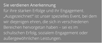 Sie verdienen Anerkennung  für ihre starken Erfolge und ihr Engagement. „Ausgezeichnet!“ ist unser spezielles Event, bei dem wir diejenigen ehren, die sich in verschiedenen Bereichen hervorgetan haben – sei es im schulischen Erfolg, sozialem Engagement oder außergewöhnlichen Leistungen.