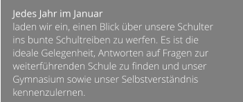 Jedes Jahr im Januar  laden wir ein, einen Blick über unsere Schulter ins bunte Schultreiben zu werfen. Es ist die ideale Gelegenheit, Antworten auf Fragen zur weiterführenden Schule zu finden und unser Gymnasium sowie unser Selbstverständnis kennenzulernen.