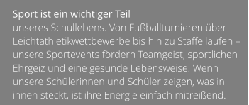 Sport ist ein wichtiger Teil  unseres Schullebens. Von Fußballturnieren über Leichtathletikwettbewerbe bis hin zu Staffelläufen – unsere Sportevents fördern Teamgeist, sportlichen Ehrgeiz und eine gesunde Lebensweise. Wenn unsere Schülerinnen und Schüler zeigen, was in ihnen steckt, ist ihre Energie einfach mitreißend.