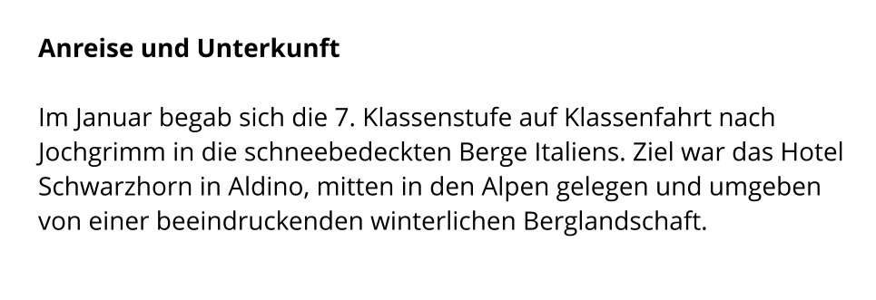 Anreise und Unterkunft  Im Januar begab sich die 7. Klassenstufe auf Klassenfahrt nach Jochgrimm in die schneebedeckten Berge Italiens. Ziel war das Hotel Schwarzhorn in Aldino, mitten in den Alpen gelegen und umgeben von einer beeindruckenden winterlichen Berglandschaft.