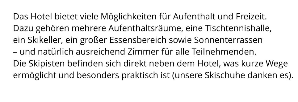 Das Hotel bietet viele Möglichkeiten für Aufenthalt und Freizeit.  Dazu gehören mehrere Aufenthaltsräume, eine Tischtennishalle,  ein Skikeller, ein großer Essensbereich sowie Sonnenterrassen  – und natürlich ausreichend Zimmer für alle Teilnehmenden. Die Skipisten befinden sich direkt neben dem Hotel, was kurze Wege ermöglicht und besonders praktisch ist (unsere Skischuhe danken es).