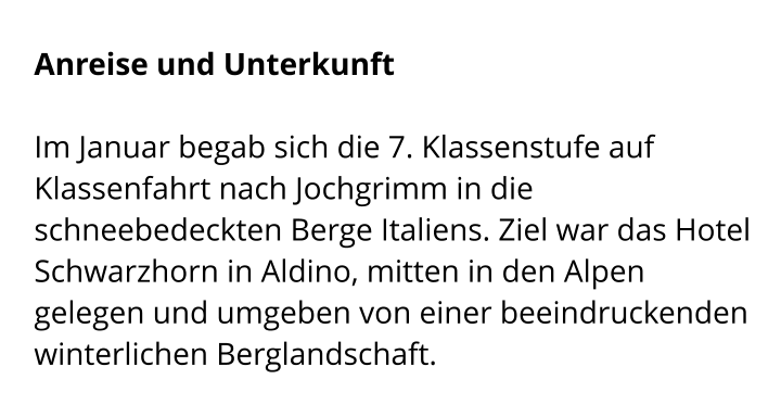 Anreise und Unterkunft  Im Januar begab sich die 7. Klassenstufe auf Klassenfahrt nach Jochgrimm in die schneebedeckten Berge Italiens. Ziel war das Hotel Schwarzhorn in Aldino, mitten in den Alpen  gelegen und umgeben von einer beeindruckenden winterlichen Berglandschaft.