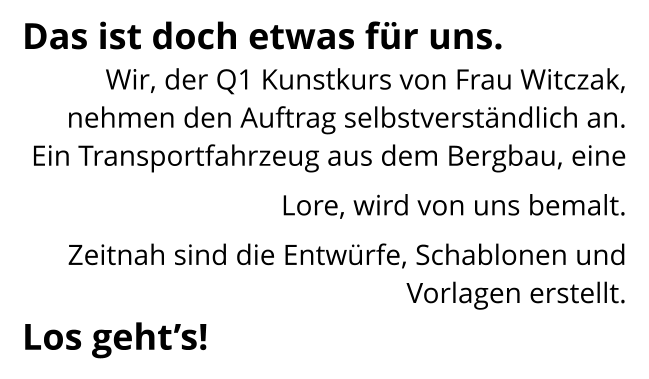 Das ist doch etwas für uns. Wir, der Q1 Kunstkurs von Frau Witczak,  nehmen den Auftrag selbstverständlich an.    Ein Transportfahrzeug aus dem Bergbau, eine Lore, wird von uns bemalt.  Zeitnah sind die Entwürfe, Schablonen und Vorlagen erstellt.  Los geht’s!