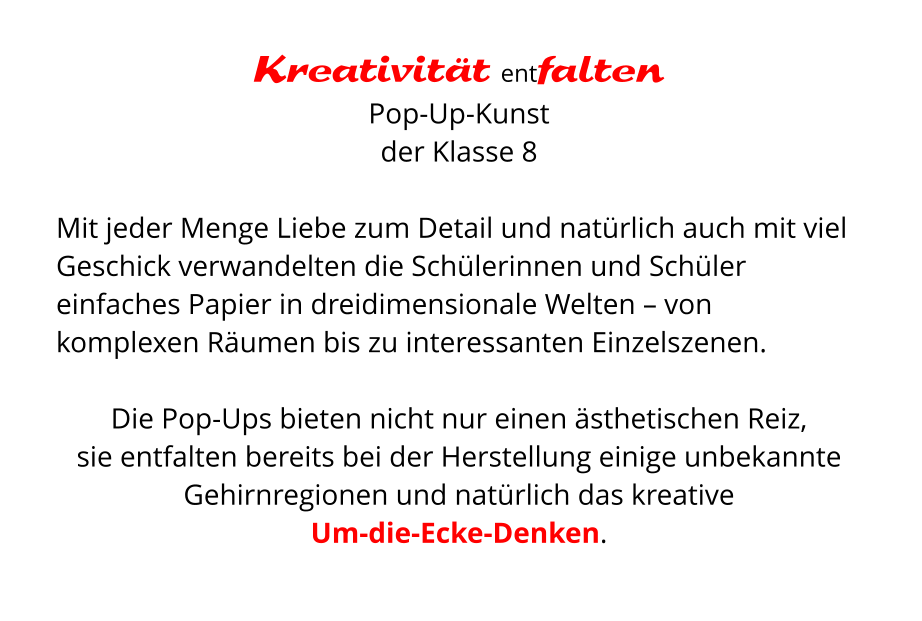 Kreativität entfalten Pop-Up-Kunst  der Klasse 8  Mit jeder Menge Liebe zum Detail und natürlich auch mit viel Geschick verwandelten die Schülerinnen und Schüler einfaches Papier in dreidimensionale Welten – von komplexen Räumen bis zu interessanten Einzelszenen.   Die Pop-Ups bieten nicht nur einen ästhetischen Reiz,  sie entfalten bereits bei der Herstellung einige unbekannte Gehirnregionen und natürlich das kreative  Um-die-Ecke-Denken.