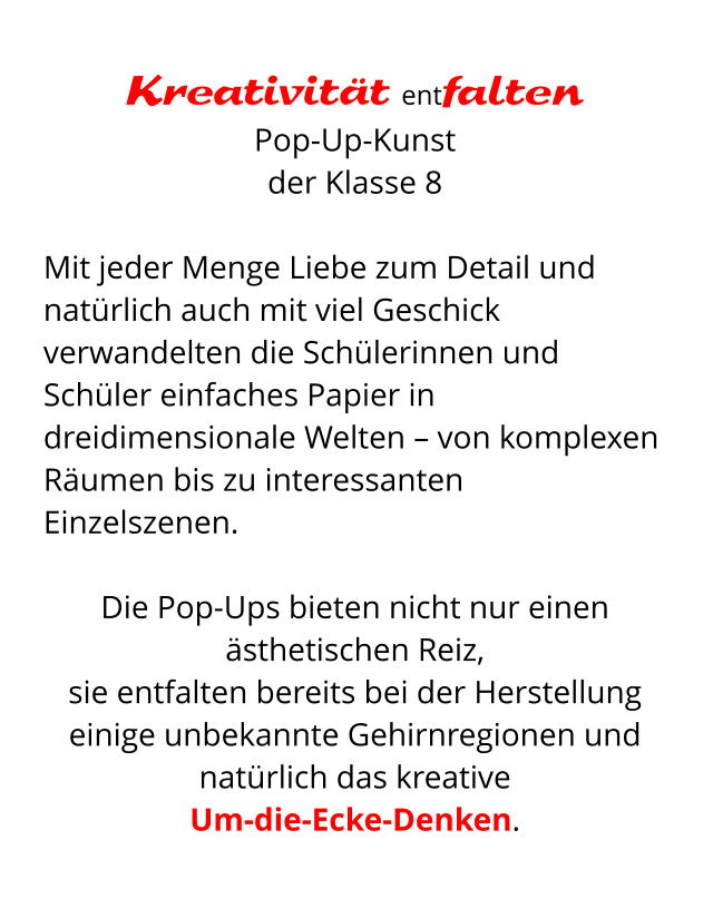 Kreativität entfalten Pop-Up-Kunst  der Klasse 8  Mit jeder Menge Liebe zum Detail und natürlich auch mit viel Geschick verwandelten die Schülerinnen und Schüler einfaches Papier in dreidimensionale Welten – von komplexen Räumen bis zu interessanten Einzelszenen.   Die Pop-Ups bieten nicht nur einen ästhetischen Reiz,  sie entfalten bereits bei der Herstellung einige unbekannte Gehirnregionen und natürlich das kreative  Um-die-Ecke-Denken.