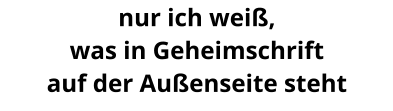 nur ich weiß, was in Geheimschrift auf der Außenseite steht