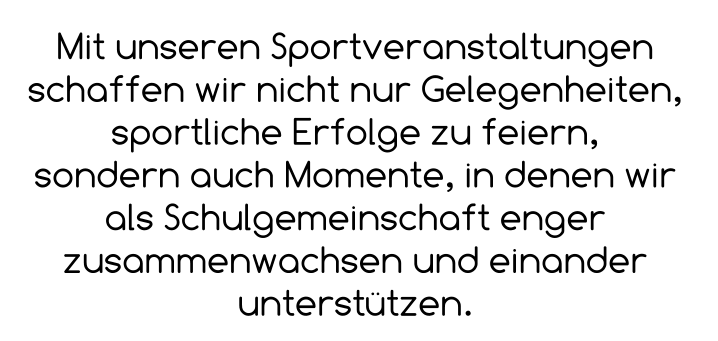 Mit unseren Sportveranstaltungen schaffen wir nicht nur Gelegenheiten, sportliche Erfolge zu feiern,  sondern auch Momente, in denen wir als Schulgemeinschaft enger zusammenwachsen und einander unterstützen.