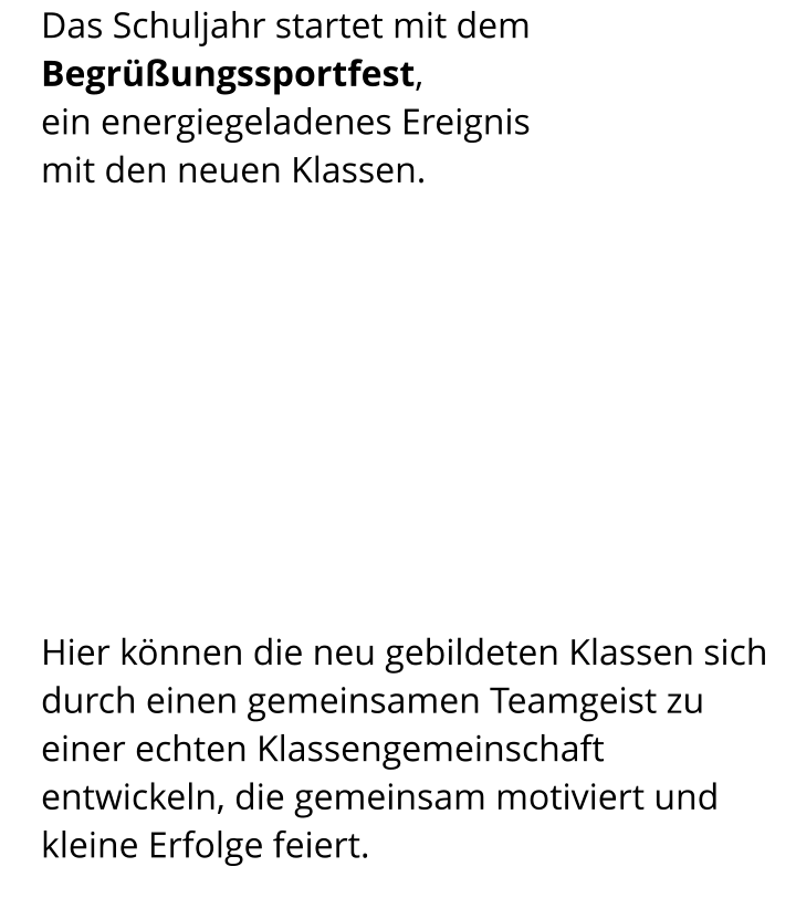 Das Schuljahr startet mit dem  Begrüßungssportfest, ein energiegeladenes Ereignis  mit den neuen Klassen. Hier können die neu gebildeten Klassen sich durch einen gemeinsamen Teamgeist zu einer echten Klassengemeinschaft entwickeln, die gemeinsam motiviert und kleine Erfolge feiert.