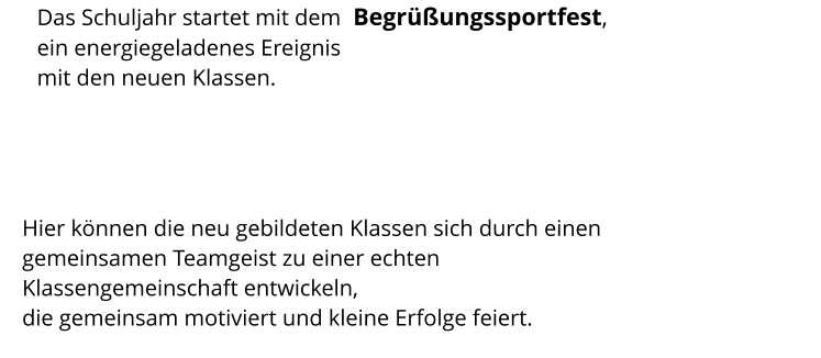 Das Schuljahr startet mit dem  Begrüßungssportfest, ein energiegeladenes Ereignis  mit den neuen Klassen. Hier können die neu gebildeten Klassen sich durch einen gemeinsamen Teamgeist zu einer echten Klassengemeinschaft entwickeln,  die gemeinsam motiviert und kleine Erfolge feiert.