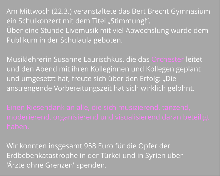 Am Mittwoch (22.3.) veranstaltete das Bert Brecht Gymnasium ein Schulkonzert mit dem Titel „Stimmung!“.  Über eine Stunde Livemusik mit viel Abwechslung wurde dem Publikum in der Schulaula geboten.   Musiklehrerin Susanne Laurischkus, die das Orchester leitet und den Abend mit ihren Kolleginnen und Kollegen geplant und umgesetzt hat, freute sich über den Erfolg: „Die anstrengende Vorbereitungszeit hat sich wirklich gelohnt.   Einen Riesendank an alle, die sich musizierend, tanzend, moderierend, organisierend und visualisierend daran beteiligt haben.   Wir konnten insgesamt 958 Euro für die Opfer der Erdbebenkatastrophe in der Türkei und in Syrien über  'Ärzte ohne Grenzen' spenden.