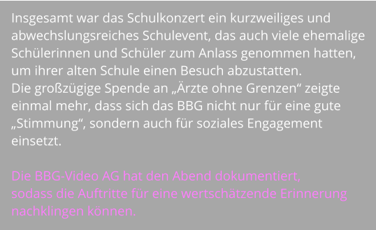 Insgesamt war das Schulkonzert ein kurzweiliges und abwechslungsreiches Schulevent, das auch viele ehemalige Schülerinnen und Schüler zum Anlass genommen hatten, um ihrer alten Schule einen Besuch abzustatten.  Die großzügige Spende an „Ärzte ohne Grenzen“ zeigte einmal mehr, dass sich das BBG nicht nur für eine gute „Stimmung“, sondern auch für soziales Engagement einsetzt.  Die BBG-Video AG hat den Abend dokumentiert,  sodass die Auftritte für eine wertschätzende Erinnerung nachklingen können.