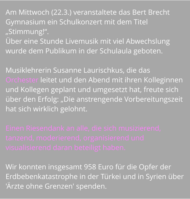 Am Mittwoch (22.3.) veranstaltete das Bert Brecht Gymnasium ein Schulkonzert mit dem Titel „Stimmung!“.  Über eine Stunde Livemusik mit viel Abwechslung wurde dem Publikum in der Schulaula geboten.   Musiklehrerin Susanne Laurischkus, die das Orchester leitet und den Abend mit ihren Kolleginnen und Kollegen geplant und umgesetzt hat, freute sich über den Erfolg: „Die anstrengende Vorbereitungszeit hat sich wirklich gelohnt.   Einen Riesendank an alle, die sich musizierend, tanzend, moderierend, organisierend und visualisierend daran beteiligt haben.   Wir konnten insgesamt 958 Euro für die Opfer der Erdbebenkatastrophe in der Türkei und in Syrien über  'Ärzte ohne Grenzen' spenden.