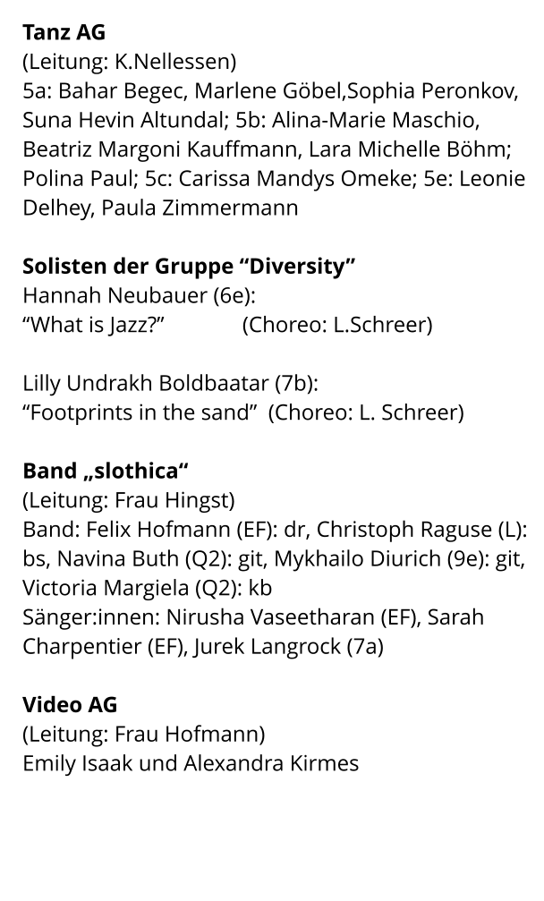 Tanz AG (Leitung: K.Nellessen) 5a: Bahar Begec, Marlene Göbel,Sophia Peronkov, Suna Hevin Altundal; 5b: Alina-Marie Maschio, Beatriz Margoni Kauffmann, Lara Michelle Böhm; Polina Paul; 5c: Carissa Mandys Omeke; 5e: Leonie Delhey, Paula Zimmermann  Solisten der Gruppe “Diversity” Hannah Neubauer (6e): “What is Jazz?”              (Choreo: L.Schreer)  Lilly Undrakh Boldbaatar (7b): “Footprints in the sand”  (Choreo: L. Schreer)  Band „slothica“  (Leitung: Frau Hingst) Band: Felix Hofmann (EF): dr, Christoph Raguse (L): bs, Navina Buth (Q2): git, Mykhailo Diurich (9e): git, Victoria Margiela (Q2): kb Sänger:innen: Nirusha Vaseetharan (EF), Sarah Charpentier (EF), Jurek Langrock (7a)  Video AG  (Leitung: Frau Hofmann) Emily Isaak und Alexandra Kirmes