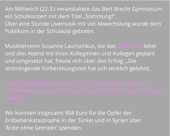 Am Mittwoch (22.3.) veranstaltete das Bert Brecht Gymnasium ein Schulkonzert mit dem Titel „Stimmung!“.  Über eine Stunde Livemusik mit viel Abwechslung wurde dem Publikum in der Schulaula geboten.   Musiklehrerin Susanne Laurischkus, die das Orchester leitet und den Abend mit ihren Kolleginnen und Kollegen geplant und umgesetzt hat, freute sich über den Erfolg: „Die anstrengende Vorbereitungszeit hat sich wirklich gelohnt.   Einen Riesendank an alle, die sich musizierend, tanzend, moderierend, organisierend und visualisierend daran beteiligt haben.   Wir konnten insgesamt 958 Euro für die Opfer der Erdbebenkatastrophe in der Türkei und in Syrien über  'Ärzte ohne Grenzen' spenden.