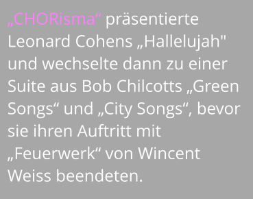 „CHORisma“ präsentierte Leonard Cohens „Hallelujah" und wechselte dann zu einer Suite aus Bob Chilcotts „Green Songs“ und „City Songs“, bevor sie ihren Auftritt mit „Feuerwerk“ von Wincent Weiss beendeten.