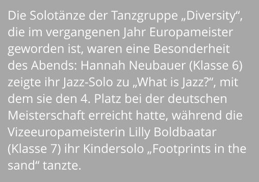 Die Solotänze der Tanzgruppe „Diversity“, die im vergangenen Jahr Europameister geworden ist, waren eine Besonderheit des Abends: Hannah Neubauer (Klasse 6) zeigte ihr Jazz-Solo zu „What is Jazz?“, mit dem sie den 4. Platz bei der deutschen Meisterschaft erreicht hatte, während die Vizeeuropameisterin Lilly Boldbaatar (Klasse 7) ihr Kindersolo „Footprints in the sand“ tanzte.