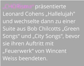 „CHORisma“ präsentierte Leonard Cohens „Hallelujah" und wechselte dann zu einer Suite aus Bob Chilcotts „Green Songs“ und „City Songs“, bevor sie ihren Auftritt mit „Feuerwerk“ von Wincent Weiss beendeten.